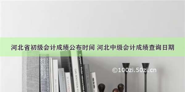 河北省初级会计成绩公布时间 河北中级会计成绩查询日期