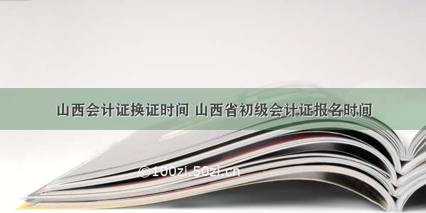 山西会计证换证时间 山西省初级会计证报名时间