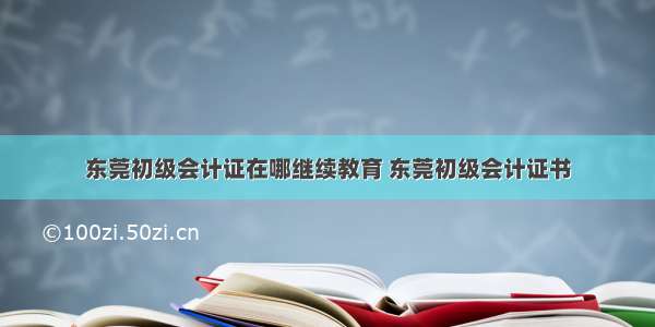 东莞初级会计证在哪继续教育 东莞初级会计证书