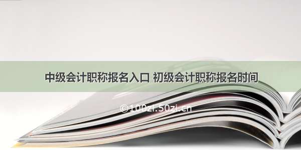 中级会计职称报名入口 初级会计职称报名时间