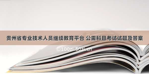 贵州省专业技术人员继续教育平台 公需科目考试试题及答案