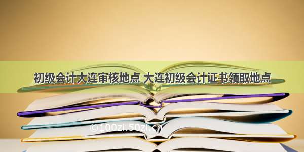 初级会计大连审核地点 大连初级会计证书领取地点