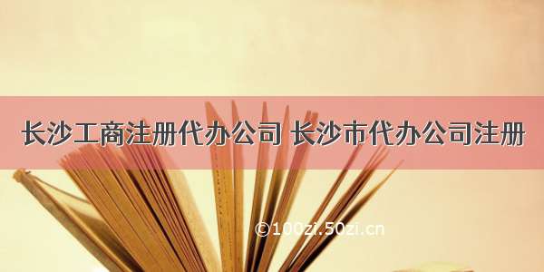 长沙工商注册代办公司 长沙市代办公司注册