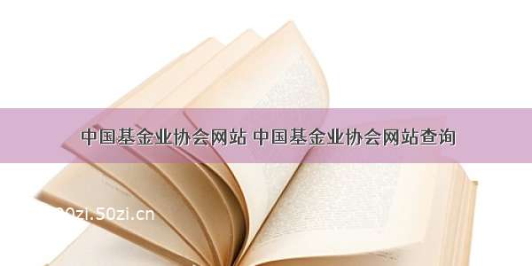 中国基金业协会网站 中国基金业协会网站查询