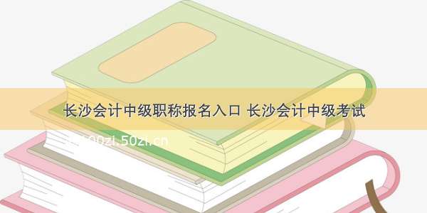 长沙会计中级职称报名入口 长沙会计中级考试