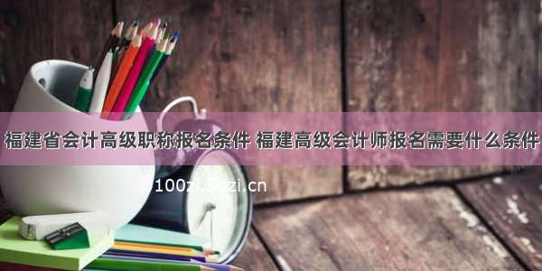 福建省会计高级职称报名条件 福建高级会计师报名需要什么条件