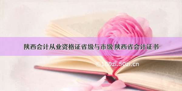 陕西会计从业资格证省级与市级 陕西省会计证书