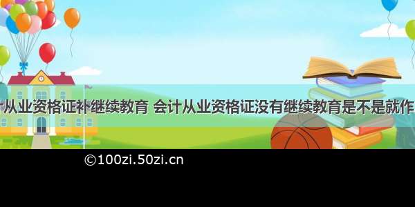 会计从业资格证补继续教育 会计从业资格证没有继续教育是不是就作废了