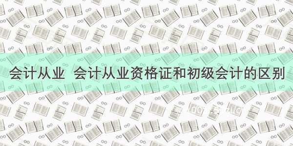 会计从业  会计从业资格证和初级会计的区别