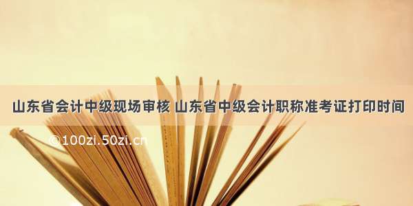 山东省会计中级现场审核 山东省中级会计职称准考证打印时间