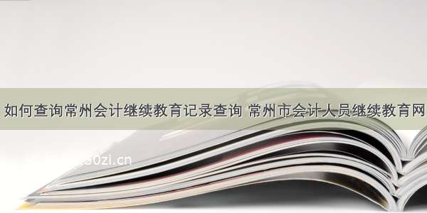 如何查询常州会计继续教育记录查询 常州市会计人员继续教育网