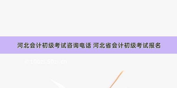 河北会计初级考试咨询电话 河北省会计初级考试报名