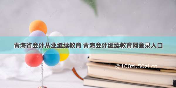 青海省会计从业继续教育 青海会计继续教育网登录入口