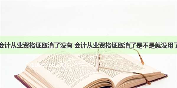 会计从业资格证取消了没有 会计从业资格证取消了是不是就没用了