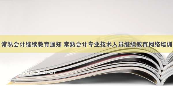 常熟会计继续教育通知 常熟会计专业技术人员继续教育网络培训