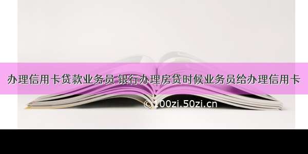 办理信用卡贷款业务员 银行办理房贷时候业务员给办理信用卡