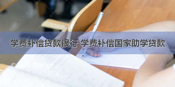 学费补偿贷款银行 学费补偿国家助学贷款