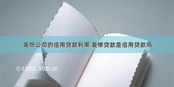 装饰公司的信用贷款利率 装修贷款是信用贷款吗