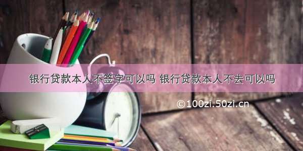 银行贷款本人不签字可以吗 银行贷款本人不去可以吗