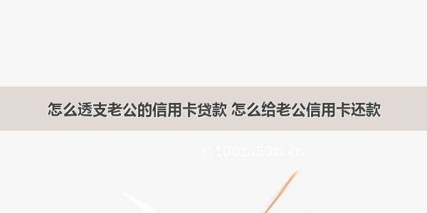 怎么透支老公的信用卡贷款 怎么给老公信用卡还款