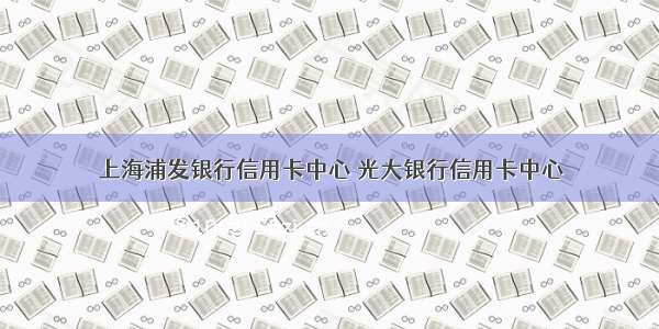 上海浦发银行信用卡中心 光大银行信用卡中心