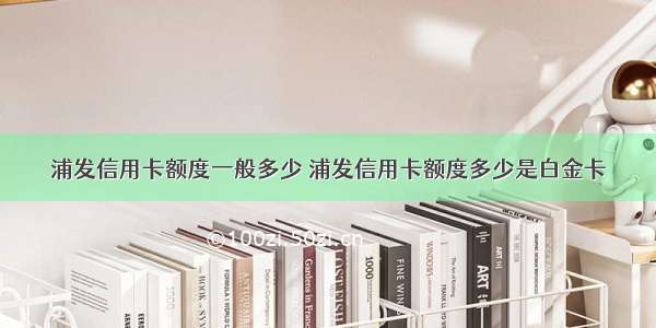 浦发信用卡额度一般多少 浦发信用卡额度多少是白金卡