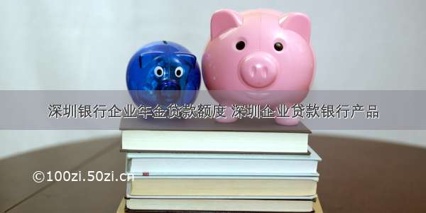 深圳银行企业年金贷款额度 深圳企业贷款银行产品