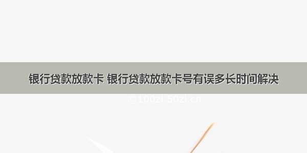 银行贷款放款卡 银行贷款放款卡号有误多长时间解决