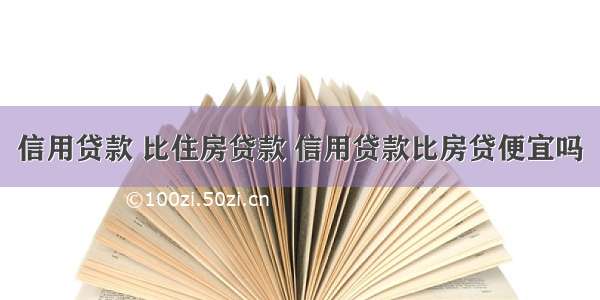 信用贷款 比住房贷款 信用贷款比房贷便宜吗