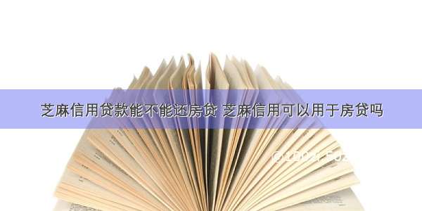 芝麻信用贷款能不能还房贷 芝麻信用可以用于房贷吗