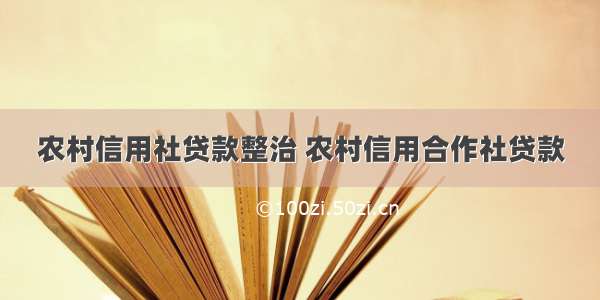 农村信用社贷款整治 农村信用合作社贷款