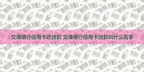 交通银行信用卡还贷款 交通银行信用卡贷款叫什么名字