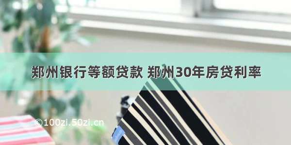 郑州银行等额贷款 郑州30年房贷利率