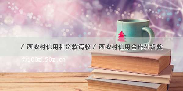 广西农村信用社贷款清收 广西农村信用合作社贷款