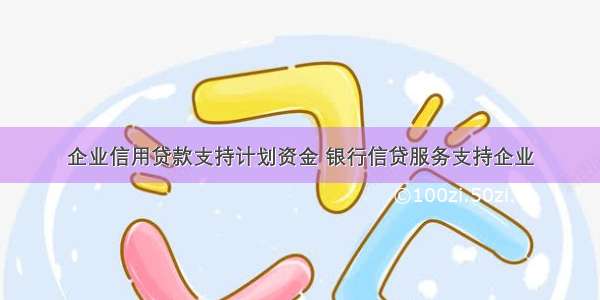 企业信用贷款支持计划资金 银行信贷服务支持企业