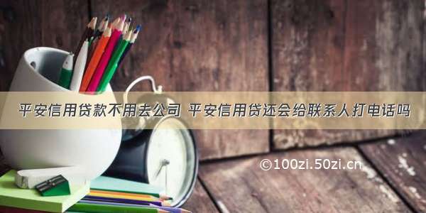 平安信用贷款不用去公司 平安信用贷还会给联系人打电话吗