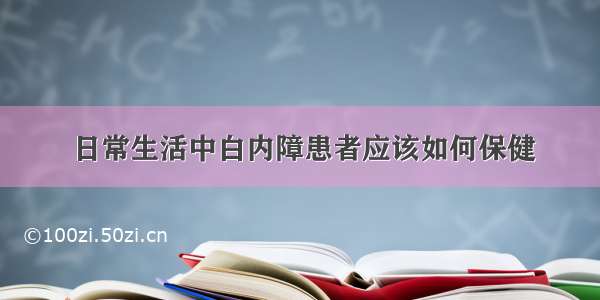 日常生活中白内障患者应该如何保健