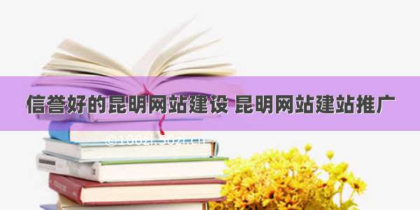 信誉好的昆明网站建设 昆明网站建站推广