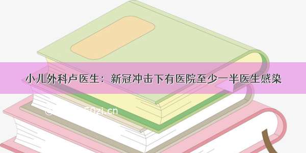 小儿外科卢医生：新冠冲击下有医院至少一半医生感染