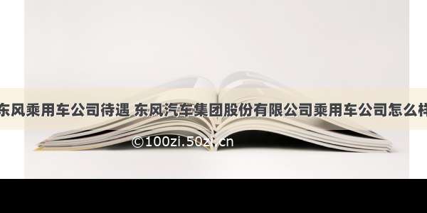 东风乘用车公司待遇 东风汽车集团股份有限公司乘用车公司怎么样