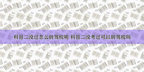 科目二没过怎么转驾校呢 科目二没考过可以转驾校吗