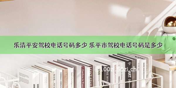 乐清平安驾校电话号码多少 乐平市驾校电话号码是多少