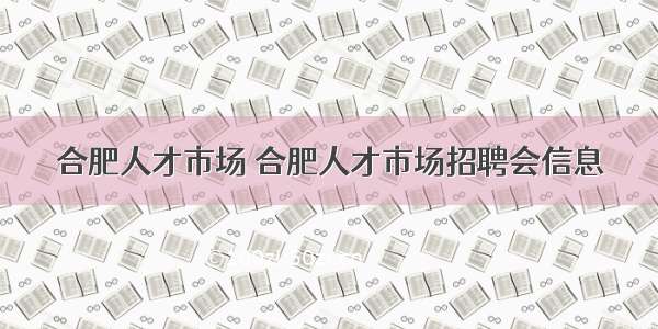 合肥人才市场 合肥人才市场招聘会信息