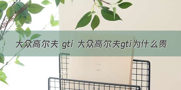 大众高尔夫 gti 大众高尔夫gti为什么贵