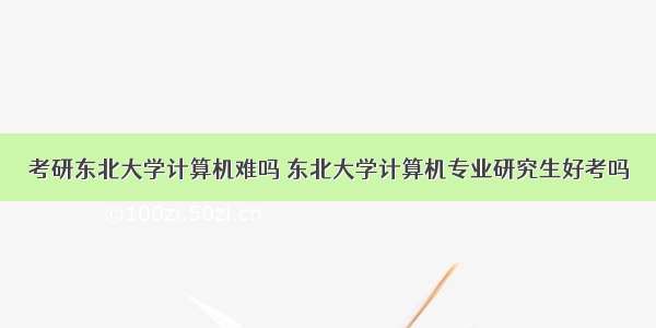 考研东北大学计算机难吗 东北大学计算机专业研究生好考吗