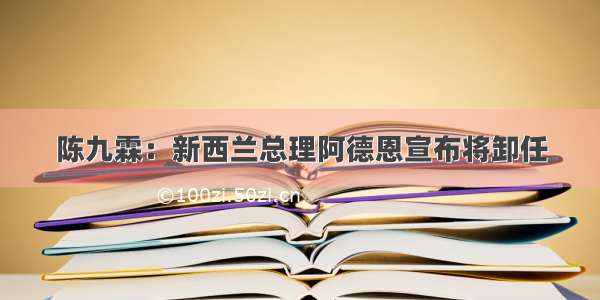 陈九霖：新西兰总理阿德恩宣布将卸任