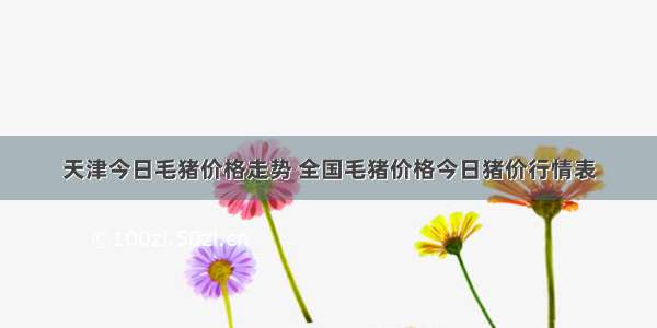 天津今日毛猪价格走势 全国毛猪价格今日猪价行情表