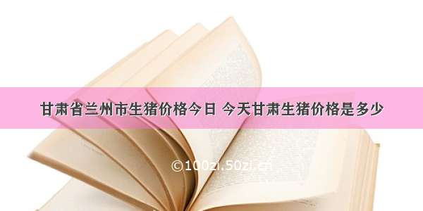 甘肃省兰州市生猪价格今日 今天甘肃生猪价格是多少