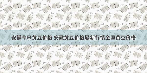 安徽今日黄豆价格 安徽黄豆价格最新行情全国黄豆价格