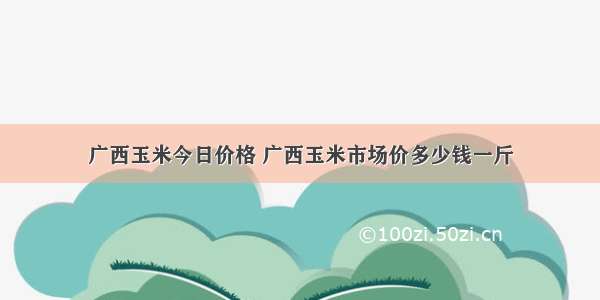 广西玉米今日价格 广西玉米市场价多少钱一斤